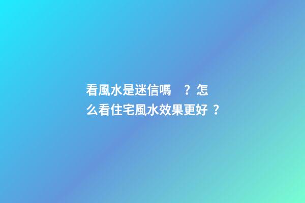 看風水是迷信嗎？怎么看住宅風水效果更好？